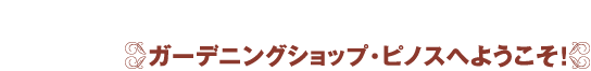 ガーデニングショップ・ピノスへようこそ